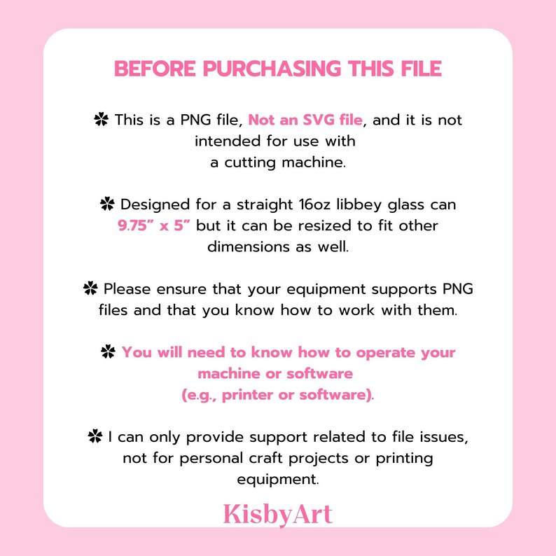 May include: Text on a pink background with the heading "BEFORE PURCHASING THIS FILE". The text explains that the file is a PNG file, not an SVG file, and is not intended for use with a cutting machine. It also explains that the file is designed for a 9.75" x 5" straight 16oz libbey glass can, but can be resized to fit other dimensions. The text also states that the buyer should ensure their equipment supports PNG files and that they know how to work with them. The text also states that the seller can only provide support related to file issues, not for personal craft projects or printing equipment. The text ends with the name "KisbyArt".