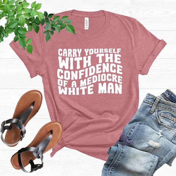 Feminist T-Shirt, Carry Yourself With The Confidence Of A Mediocre White Man Shirt, Women Rights Tee, Toxic Masculinity Shirt, Feminism Gift