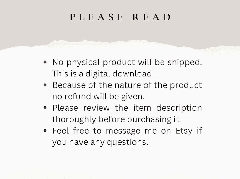 May include: A text-based image with a white background and black text. The text reads "PLEASE READ" in large letters at the top of the image. The text below reads: "&bull; No physical product will be shipped. This is a digital download. &bull; Because of the nature of the product no refund will be given. &bull; Please review the item description thoroughly before purchasing it. &bull; Feel free to message me on Etsy if you have any questions."