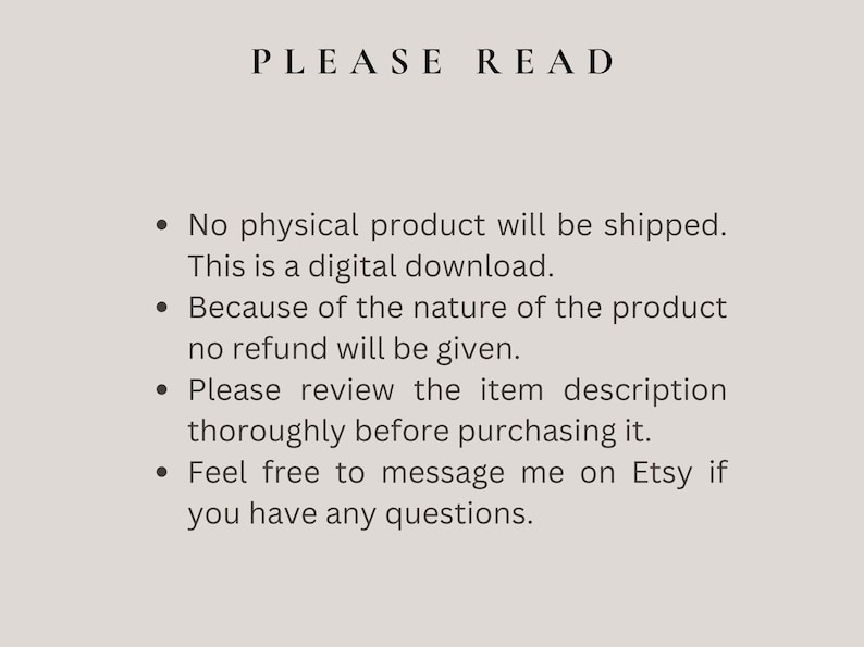 May include: Text on a white background with black text that reads "PLEASE READ" followed by four bullet points with information about digital downloads. The text reads: "No physical product will be shipped. This is a digital download. Because of the nature of the product no refund will be given. Please review the item description thoroughly before purchasing it. Feel free to message me on Etsy if you have any questions."