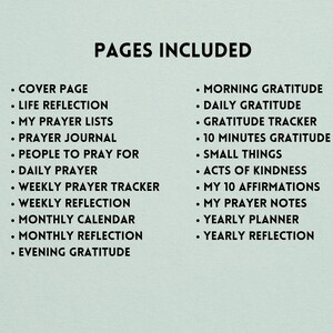 May include: A list of pages included in a printable gratitude journal. The pages include: Cover Page, Life Reflection, My Prayer Lists, Prayer Journal, People to Pray For, Daily Prayer, Weekly Prayer Tracker, Weekly Reflection, Monthly Calendar, Monthly Reflection, Evening Gratitude, Morning Gratitude, Daily Gratitude, Gratitude Tracker, 10 Minutes Gratitude, Small Things, Acts of Kindness, My 10 Affirmations, My Prayer Notes, Yearly Planner, and Yearly Reflection.