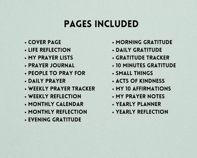 May include: A list of pages included in a printable gratitude journal. The pages include: Cover Page, Life Reflection, My Prayer Lists, Prayer Journal, People to Pray For, Daily Prayer, Weekly Prayer Tracker, Weekly Reflection, Monthly Calendar, Monthly Reflection, Evening Gratitude, Morning Gratitude, Daily Gratitude, Gratitude Tracker, 10 Minutes Gratitude, Small Things, Acts of Kindness, My 10 Affirmations, My Prayer Notes, Yearly Planner, and Yearly Reflection.