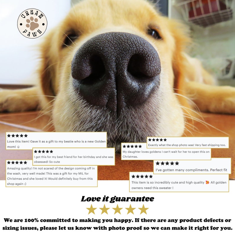 May include: Five star reviews for a dog sweater with a golden retriever dog's nose in the foreground. The text "Love it guarantee" is below the reviews with five gold stars. The text "We are 100% committed to making you happy. If there are any product defects or sizing issues, please let us know with photo proof so we can make it right for you." is at the bottom of the image.