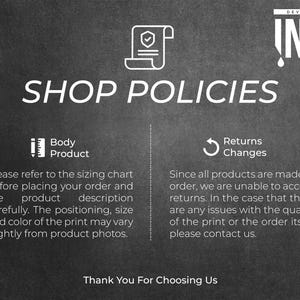 May include: Black and white text on a dark gray background outlining shop policies for custom made products. The text reads "Shop Policies" with two sections: "Body Product" and "Returns Changes". The "Body Product" section states "Please refer to the sizing chart before placing your order and the product description carefully. The positioning, size and color of the print may vary slightly from product photos." The "Returns Changes" section states "Since all products are made to order, we are unable to accept returns. In the case that there are any issues with the quality of the print or the order itself, please contact us." The text "Thank You For Choosing Us" is at the bottom of the image.