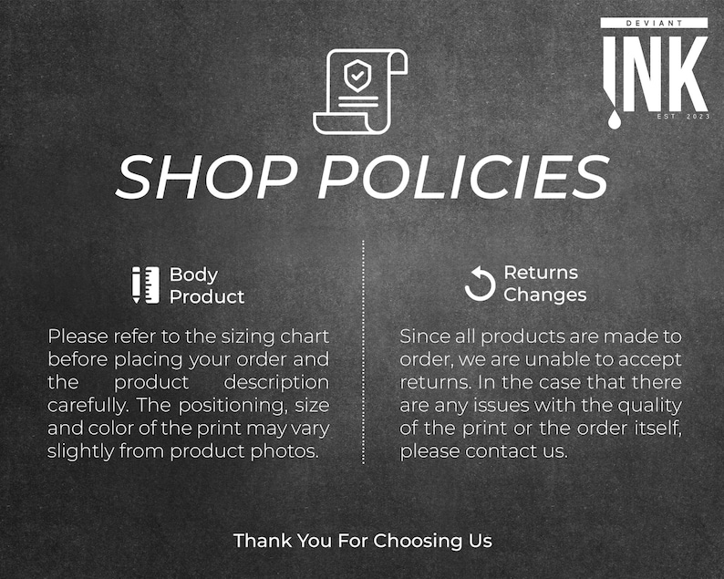 May include: Black and white text on a dark gray background outlining shop policies for custom made products. The text reads "Shop Policies" with two sections: "Body Product" and "Returns Changes". The "Body Product" section states "Please refer to the sizing chart before placing your order and the product description carefully. The positioning, size and color of the print may vary slightly from product photos." The "Returns Changes" section states "Since all products are made to order, we are unable to accept returns. In the case that there are any issues with the quality of the print or the order itself, please contact us." The text "Thank You For Choosing Us" is at the bottom of the image.