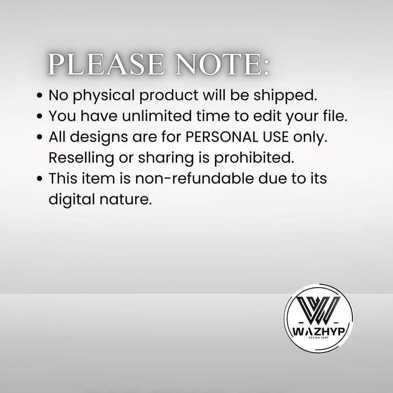 May include: A text-based image with a white background and black text. The text reads "PLEASE NOTE:" followed by four bullet points. The bullet points state that no physical product will be shipped, that the buyer has unlimited time to edit their file, that all designs are for personal use only and that reselling or sharing is prohibited, and that the item is non-refundable due to its digital nature. The image also includes a logo with the text "WAZHYP" in a circle.
