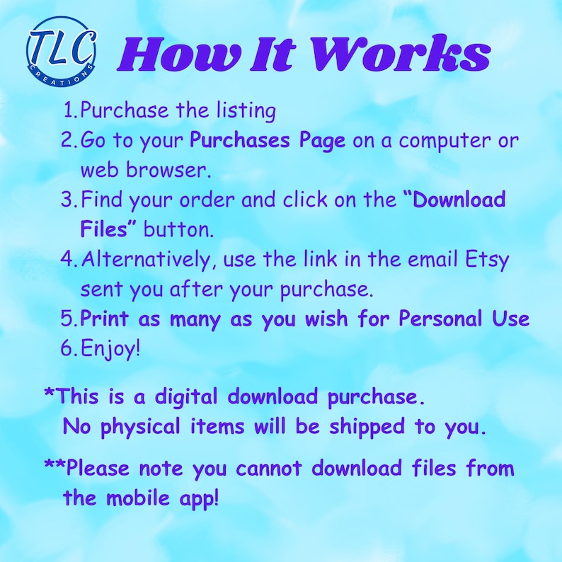 May include: A blue and white text graphic with the words "TLC Creations How It Works" and instructions on how to download digital files from Etsy. The text reads: "1. Purchase the listing 2. Go to your Purchases Page on a computer or web browser. 3. Find your order and click on the "Download Files" button. 4. Alternatively, use the link in the email Etsy sent you after your purchase. 5. Print as many as you wish for Personal Use 6. Enjoy! *This is a digital download purchase. No physical items will be shipped to you. **Please note you cannot download files from the mobile app!"