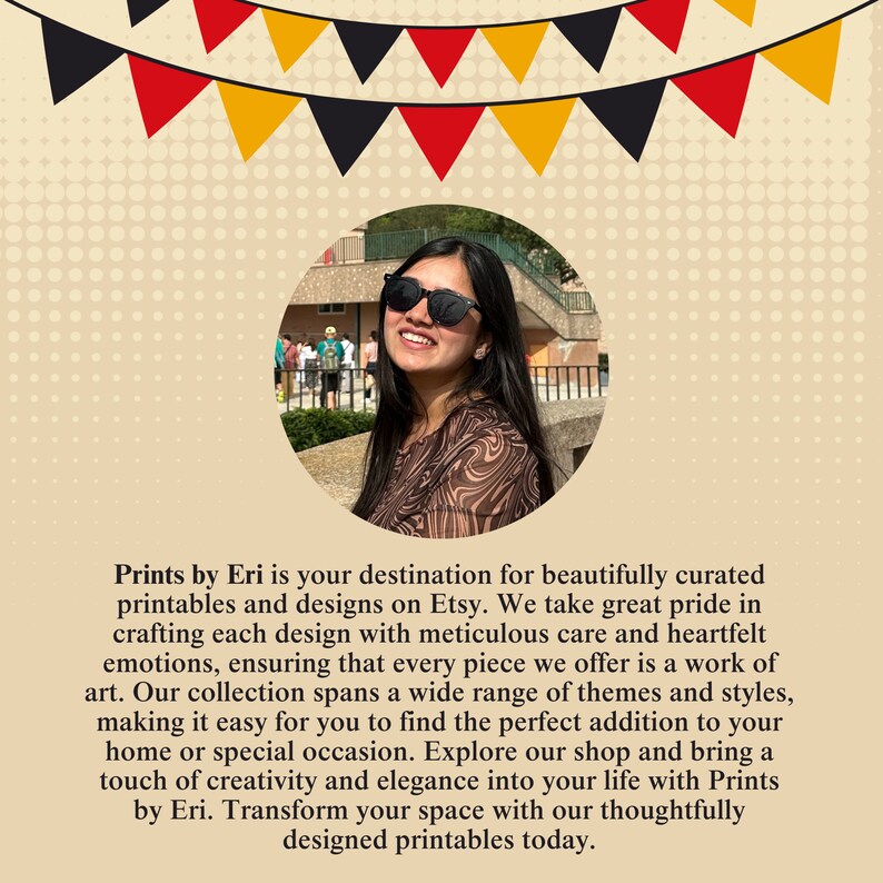 May include: A woman wearing sunglasses smiles at the camera. The text reads "Prints by Eri is your destination for beautifully curated printables and designs on Etsy. We take great pride in crafting each design with meticulous care and heartfelt emotions, ensuring that every piece we offer is a work of art. Our collection spans a wide range of themes and styles, making it easy for you to find the perfect addition to your home or special occasion. Explore our shop and bring a touch of creativity and elegance into your life with Prints by Eri. Transform your space with our thoughtfully designed printables today."