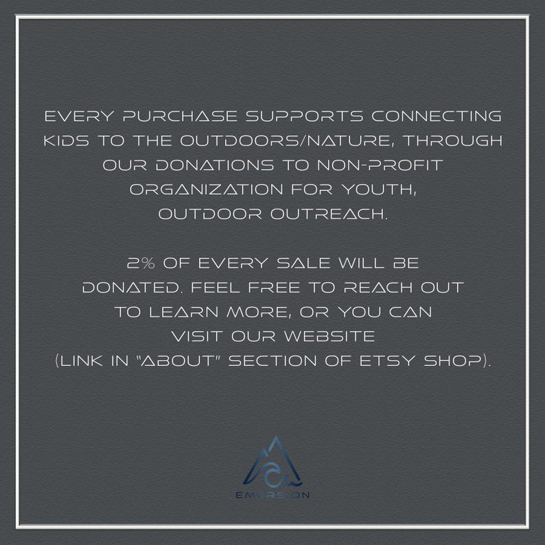 May include: Text on a gray background that reads: "Every purchase supports connecting kids to the outdoors/nature, through our donations to non-profit organization for youth, outdoor outreach. 2% of every sale will be donated. Feel free to reach out to learn more, or you can visit our website (link in "About" section of Etsy shop)." A logo with the word "EMERSON" is at the bottom of the image.