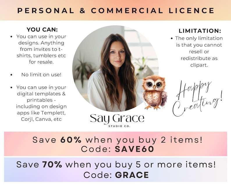 May include: A pink and orange graphic with text that reads "PERSONAL & COMMERCIAL LICENCE". The graphic lists the terms of use for a commercial license. The text includes "YOU CAN:" and "LIMITATION:" with bullet points describing the terms of use. The graphic also includes a photo of a woman and an owl, and the text "Say Grace STUDIO CO.". The graphic also includes the text "Save 60% when you buy 2 items! Code: SAVE60" and "Save 70% when you buy 5 or more items! Code: GRACE".