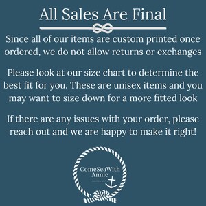May include: A blue background with white text that reads "All Sales Are Final". The text is followed by a white rope knot design. The text continues with "Since all of our items are custom printed once ordered, we do not allow returns or exchanges. Please look at our size chart to determine the best fit for you. These are unisex items and you may want to size down for a more fitted look. If there are any issues with your order, please reach out and we are happy to make it right!" The text is followed by a white rope circle design with the text "ComeSeaWith Annie CUSTOM GIFTS" and a white anchor symbol.