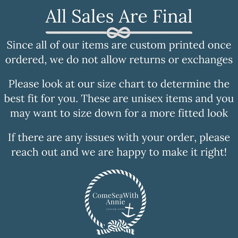 May include: A blue background with white text that reads "All Sales Are Final". The text is followed by a white rope knot design. The text continues with "Since all of our items are custom printed once ordered, we do not allow returns or exchanges. Please look at our size chart to determine the best fit for you. These are unisex items and you may want to size down for a more fitted look. If there are any issues with your order, please reach out and we are happy to make it right!" The text is followed by a white rope circle design with the text "ComeSeaWith Annie CUSTOM GIFTS" and a white anchor symbol.