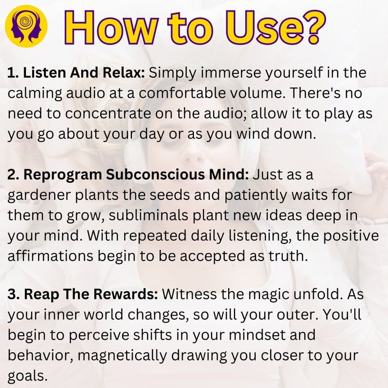 How to Use? Listen And Relax: Immerse yourself in the calming audio at a comfortable volume. Reprogram Subconscious Mind: With repeated daily listening, the positive affirmations begin to be accepted as truth. Reap The Rewards: Witness magic unfold.