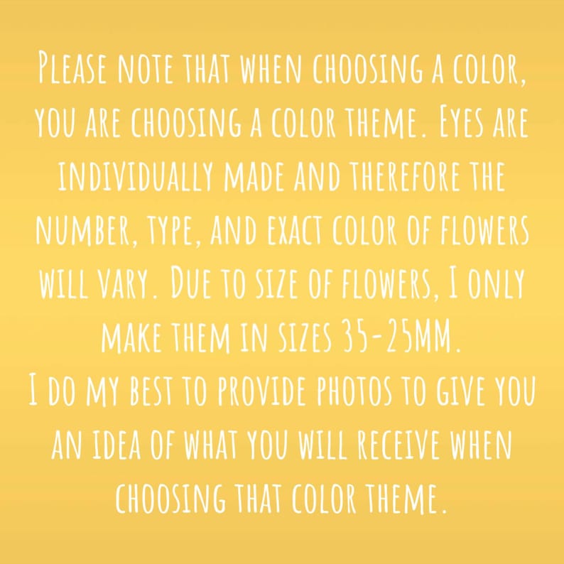 May include: Text on a yellow background explaining that when choosing a color for handmade flower eyes, you are choosing a color theme. The number, type, and exact color of flowers will vary due to size. The flowers are made in sizes 35-25mm. Photos are provided to give an idea of what you will receive when choosing a color theme.