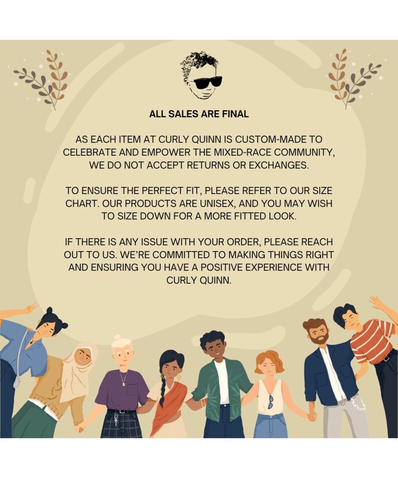 May include: A group of diverse people smiling and holding hands. The text reads "All sales are final. As each item at Curly Quinn is custom-made to celebrate and empower the mixed-race community, we do not accept returns or exchanges. To ensure the perfect fit, please refer to our size chart. Our products are unisex, and you may wish to size down for a more fitted look. If there is any issue with your order, please reach out to us. We're committed to making things right and ensuring you have a positive experience with Curly Quinn."