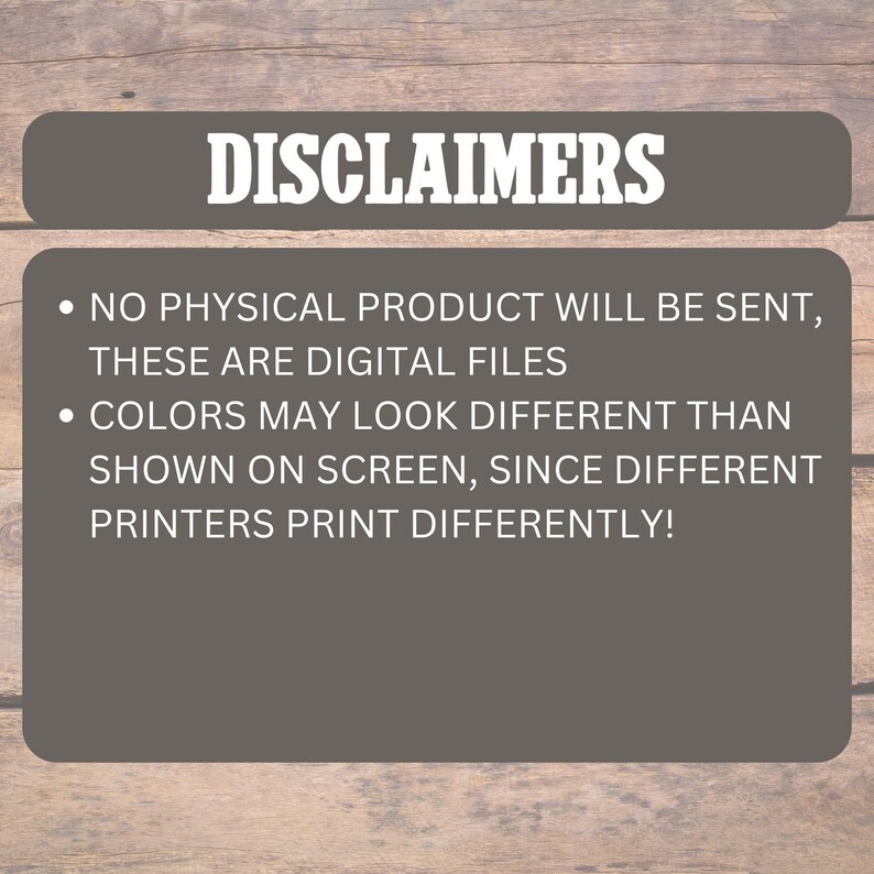 May include: A digital graphic with the word "DISCLAIMERS" in white text on a dark gray rounded rectangle. Below, two bullet points state that no physical product will be sent and colors may vary due to different printers.
