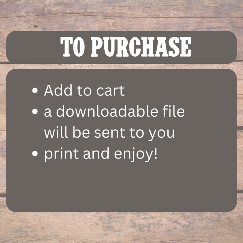 May include: A gray rectangular graphic with the text "TO PURCHASE" in white. Below, bullet points list instructions: "Add to cart," "a downloadable file will be sent to you," and "print and enjoy!" The background is a wooden texture.