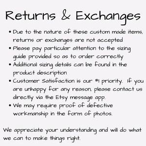 May include: Text explaining the return and exchange policy for custom-made items. It states that returns or exchanges are not accepted due to the nature of the items. It also emphasizes the importance of carefully reviewing the sizing guide and provides information on where to find additional sizing details. The text highlights customer satisfaction as a priority and encourages customers to contact the seller directly via Etsy messages if they have any issues. It also mentions that proof of defective workmanship may be required in the form of photos. The text concludes by expressing appreciation for understanding and assuring customers that the seller will do their best to resolve any issues.