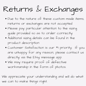 May include: Text on a white background outlining the return and exchange policy for custom made items. The text states that returns and exchanges are not accepted, to pay attention to sizing details, and that customer satisfaction is a priority. It also states that proof of defective workmanship may be required in the form of photos.