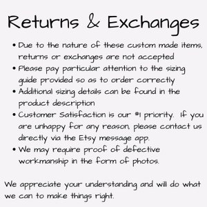 May include: Text on a white background outlining the return and exchange policy for custom made items. The text reads: "Returns & Exchanges &bull; Due to the nature of these custom made items, returns or exchanges are not accepted &bull; Please pay particular attention to the sizing guide provided so as to order correctly &bull; Additional sizing details can be found in the product description &bull; Customer Satisfaction is our #1 priority. If you are unhappy for any reason, please contact us directly via the Etsy message app. &bull; We may require proof of defective workmanship in the form of photos. We appreciate your understanding and will do what we can to make things right."