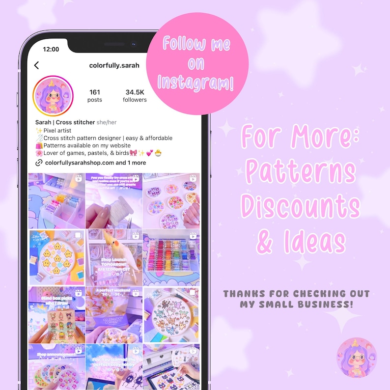 May include: A screenshot of an Instagram profile for a cross stitch pattern designer. The profile picture is a cartoon unicorn. The profile name is "colorfully.sarah". The profile has 161 posts and 34.5K followers. The profile bio says "Cross stitch pattern designer | easy & affordable. Patterns available on my website. Lover of games, pastels, & birds.  colorfullysarahshop.com and 1 more". The image also includes a collage of nine images of cross stitch patterns, supplies, and finished projects. The text "Follow me on Instagram!" is in a pink circle at the top of the image. The text "For More: Patterns Discounts & Ideas" is in a pink rectangle at the right side of the image. The text "THANKS FOR CHECKING OUT MY SMALL BUSINESS!" is in a pink rectangle at the bottom right of the image.
