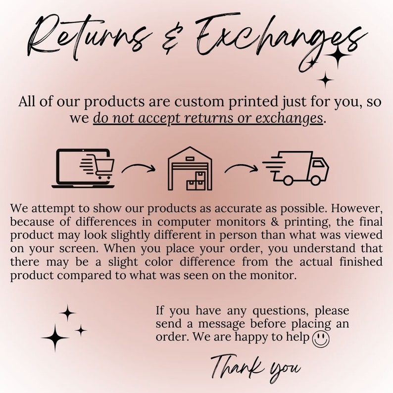 May include: Illustration of a laptop, a warehouse, and a delivery truck with arrows showing the flow of a product from the computer to the warehouse and then to the delivery truck. Text reads: "Returns & Exchanges. All of our products are custom printed just for you, so we do not accept returns or exchanges. We attempt to show our products as accurate as possible. However, because of differences in computer monitors & printing, the final product may look slightly different in person than what was viewed on your screen. When you place your order, you understand that there may be a slight color difference from the actual finished product compared to what was seen on the monitor. If you have any questions, please send a message before placing an order. We are happy to help. Thank you."