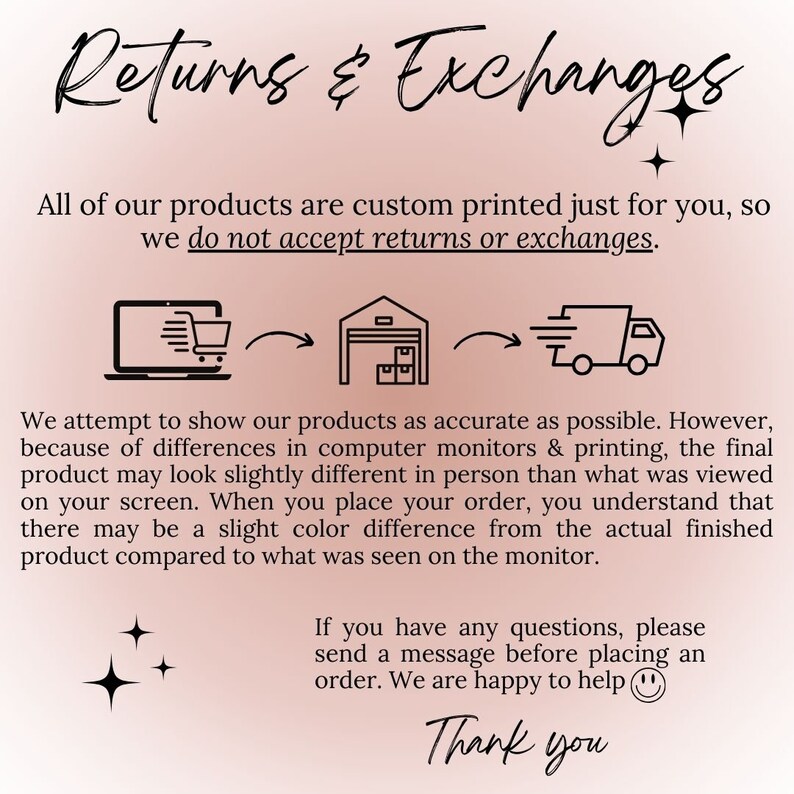 May include: Illustration of a laptop, a warehouse, and a delivery truck with arrows showing the flow of a product from the computer to the warehouse and then to the delivery truck. Text reads: "Returns & Exchanges. All of our products are custom printed just for you, so we do not accept returns or exchanges. We attempt to show our products as accurate as possible. However, because of differences in computer monitors & printing, the final product may look slightly different in person than what was viewed on your screen. When you place your order, you understand that there may be a slight color difference from the actual finished product compared to what was seen on the monitor. If you have any questions, please send a message before placing an order. We are happy to help. Thank you."