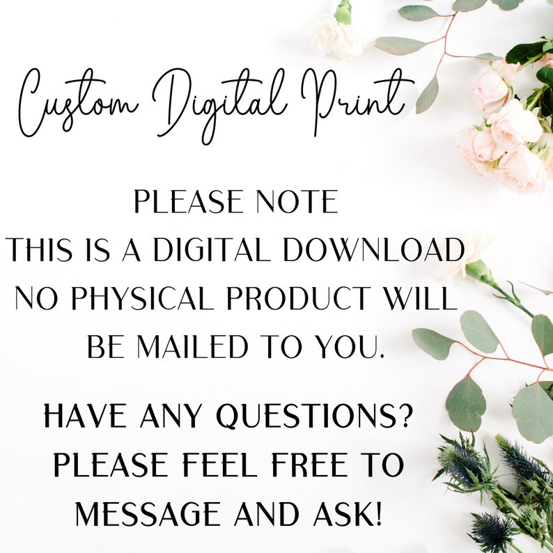 May include: A white background with black text that reads "Custom Digital Print" and "PLEASE NOTE THIS IS A DIGITAL DOWNLOAD NO PHYSICAL PRODUCT WILL BE MAILED TO YOU. HAVE ANY QUESTIONS? PLEASE FEEL FREE TO MESSAGE AND ASK!"  The text is surrounded by white flowers and green leaves.