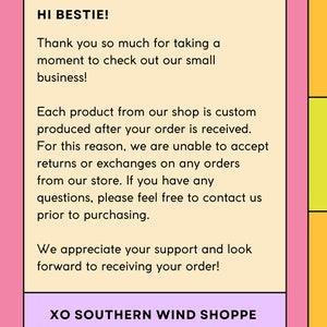 May include: A light pink background with a white rectangle containing a message from Southern Wind Shoppe. The message says "Hi Bestie! Thank you so much for taking a moment to check out our small business! Each product from our shop is custom produced after your order is received. For this reason, we are unable to accept returns or exchanges on any orders from our store. If you have any questions, please feel free to contact us prior to purchasing. We appreciate your support and look forward to receiving your order! XO Southern Wind Shoppe."