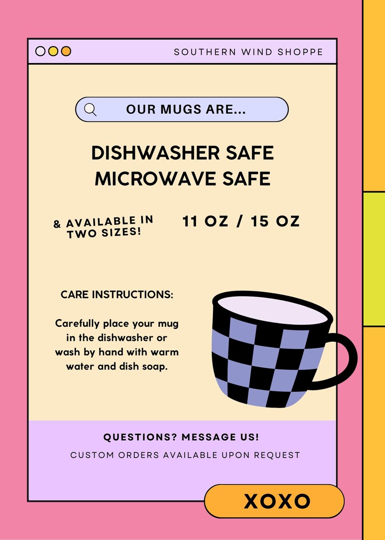 May include: A yellow and white mug with a black and white checkered pattern. The mug is dishwasher and microwave safe and available in 11 oz and 15 oz sizes. The text "Our mugs are..." is in a search bar at the top of the image. The text "Dishwasher safe, Microwave safe, & available in two sizes! 11 oz / 15 oz" is in black text on a yellow background. The text "Care instructions: Carefully place your mug in the dishwasher or wash by hand with warm water and dish soap." is in black text on a yellow background. The text "Questions? Message us! Custom orders available upon request" is in black text on a purple background. The text "XOXO" is in white text on an orange background.