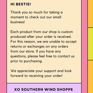 May include: A light pink background with a white rectangle containing a message in black text. The text reads: "HI BESTIE! Thank you so much for taking a moment to check out our small business! Each product from our shop is custom produced after your order is received. For this reason, we are unable to accept returns or exchanges on any orders from our store. If you have any questions, please feel free to contact us prior to purchasing. We appreciate your support and look forward to receiving your order! XO SOUTHERN WIND SHOPPE"