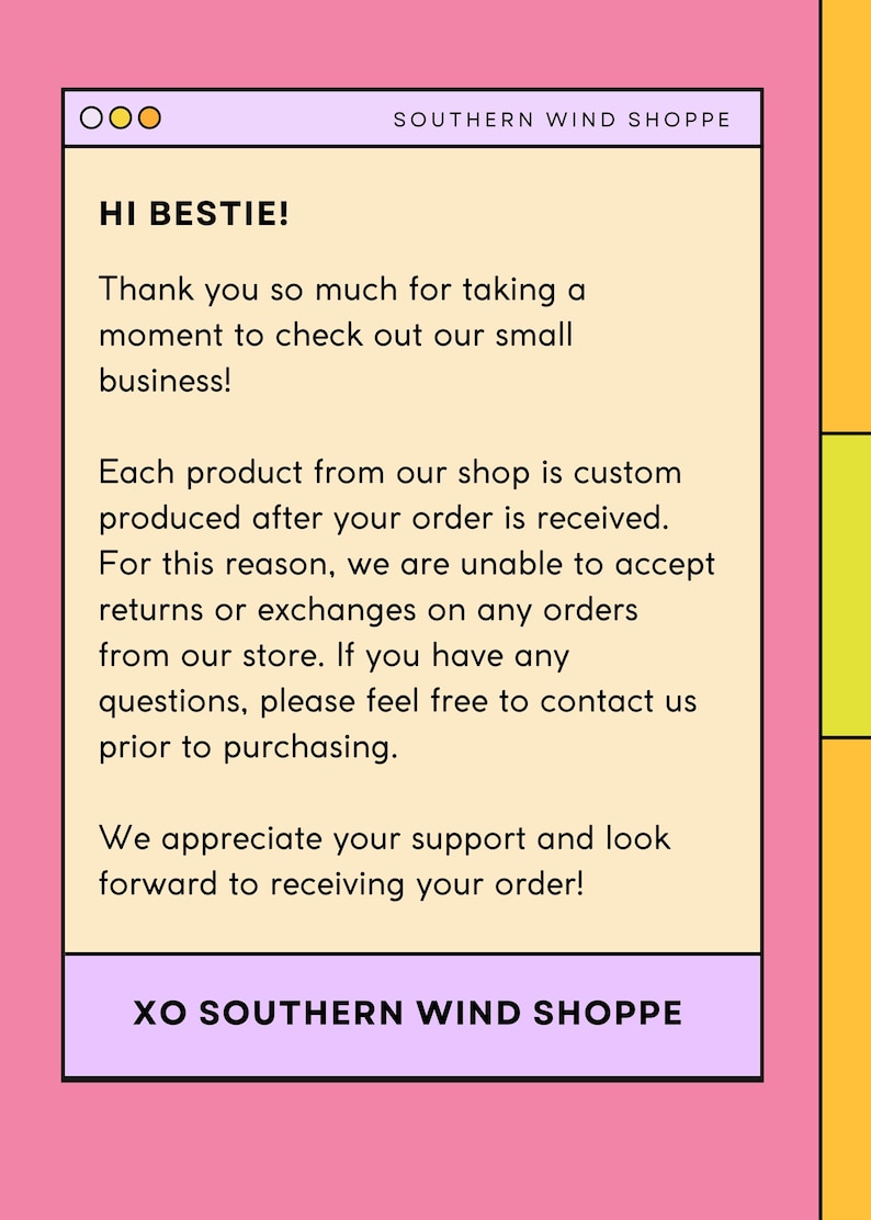 May include: A light pink background with a white rectangle containing a message in black text. The text reads: "HI BESTIE! Thank you so much for taking a moment to check out our small business! Each product from our shop is custom produced after your order is received. For this reason, we are unable to accept returns or exchanges on any orders from our store. If you have any questions, please feel free to contact us prior to purchasing. We appreciate your support and look forward to receiving your order! XO SOUTHERN WIND SHOPPE"