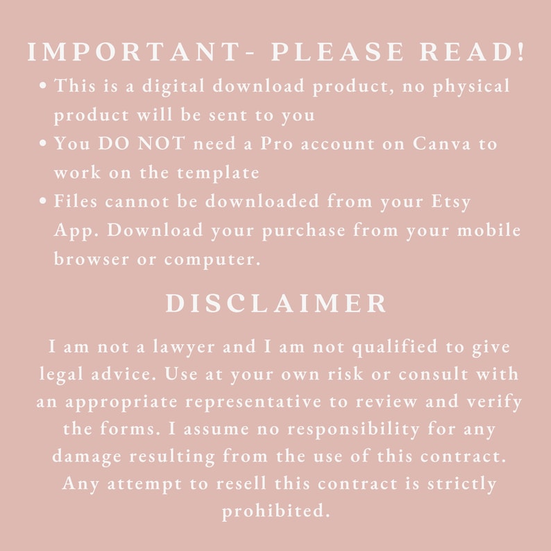 May include: A pink background with white text outlining important information about a digital download product. The text reads: "IMPORTANT - PLEASE READ! This is a digital download product, no physical product will be sent to you. You DO NOT need a Pro account on Canva to work on the template. Files cannot be downloaded from your Etsy App. Download your purchase from your mobile browser or computer. DISCLAIMER I am not a lawyer and I am not qualified to give legal advice. Use at your own risk or consult with an appropriate representative to review and verify the forms. I assume no responsibility for any damage resulting from the use of this contract. Any attempt to resell this contract is strictly prohibited."