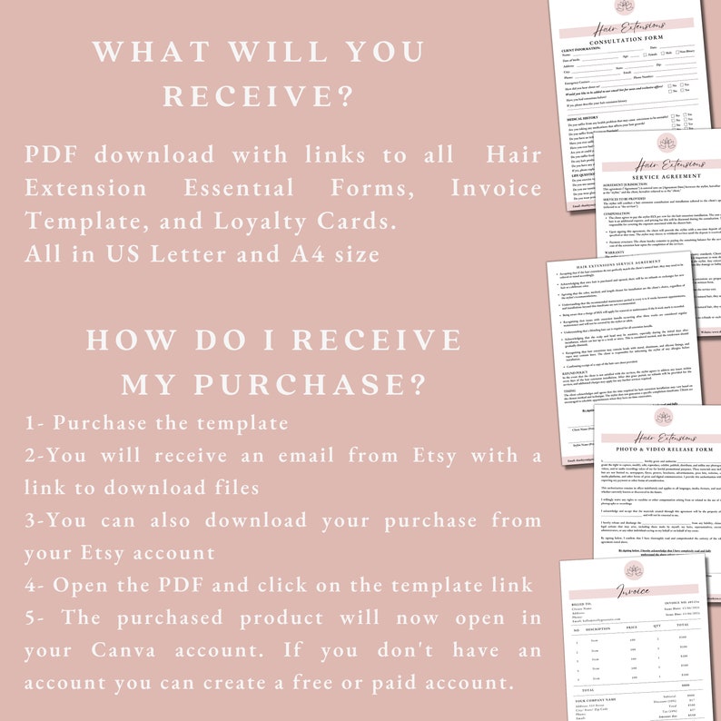 May include: A pink background with white text explaining how to receive a purchase of hair extension templates. The text says "WHAT WILL YOU RECEIVE?" and "HOW DO I RECEIVE MY PURCHASE?"  The text explains that the purchase includes a PDF download with links to all hair extension essential forms, templates, and loyalty cards. The text also explains that the purchase can be downloaded from Etsy or by opening the PDF and clicking on the template link. The text also explains that the purchased product will open in Canva. The image also shows several different hair extension forms, including a consultation form, a service agreement, a hair extension service disclaimer, a photo and video release form, and an invoice.