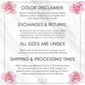 May include: A white marble background with pink floral accents. Text reads: "COLOR DISCLAIMER: Due to variations on computer/phone/tablet monitors, actual colors may vary slightly from what appears on your screen. EXCHANGES & RETURNS: Because each item is made to order, we are unable to accept returns or exchanges for wrong sizes or design selection. However, please reach out for any misprints or damage so we can take care of you! ALL SIZES ARE UNISEX Please refer to the size chart to ensure you are ordering the correct size & color BEFORE ordering SHIPPING & PROCESSING TIMES Most orders are delivered within 5-10 business days, but occasionally it may take a little longer. For special events, we recommend ordering at least 2 weeks ahead to ensure on-time delivery. MM MM"
