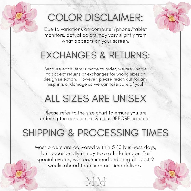 May include: A white marble background with pink floral accents. Text reads: "COLOR DISCLAIMER: Due to variations on computer/phone/tablet monitors, actual colors may vary slightly from what appears on your screen. EXCHANGES & RETURNS: Because each item is made to order, we are unable to accept returns or exchanges for wrong sizes or design selection. However, please reach out for any misprints or damage so we can take care of you! ALL SIZES ARE UNISEX Please refer to the size chart to ensure you are ordering the correct size & color BEFORE ordering SHIPPING & PROCESSING TIMES Most orders are delivered within 5-10 business days, but occasionally it may take a little longer. For special events, we recommend ordering at least 2 weeks ahead to ensure on-time delivery. MM MM"