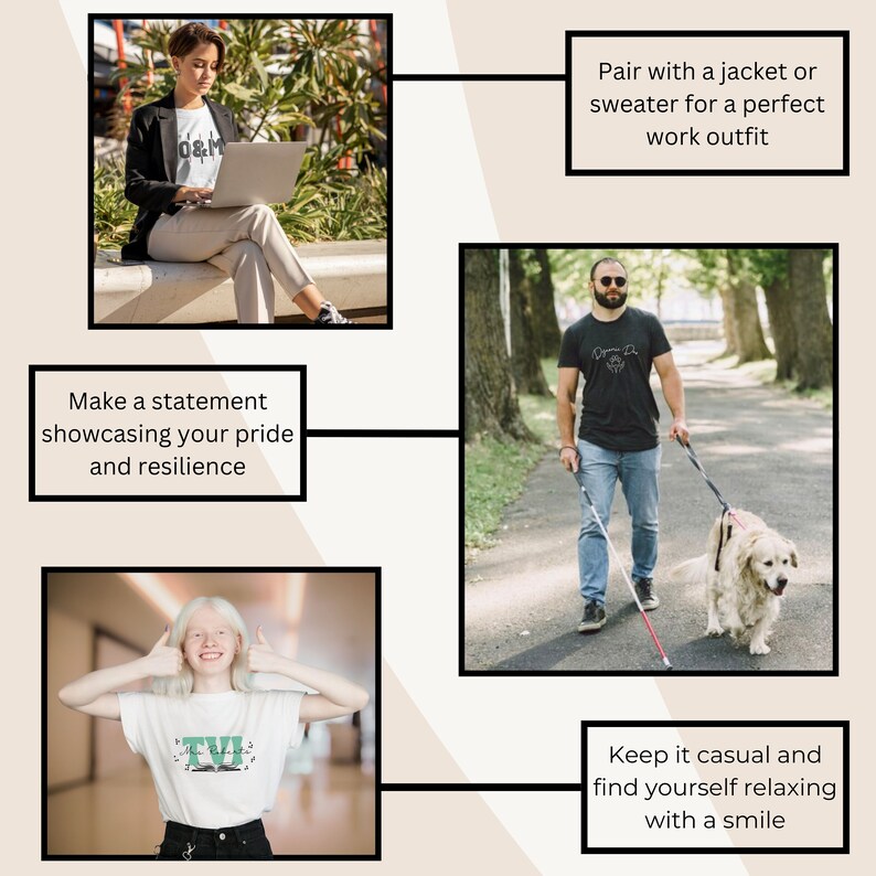 Pair with jacket or sweater for perfect work outfit (woman in O&M shirt)
Make a statement showcasing your pride and resilience (dynamic duo shirt worn by man w/ guide dog)
Keep it casual and relax with a smile (TVI shirt worn by woman with albinism)