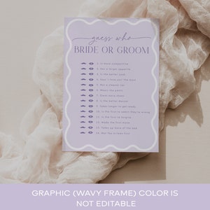 May include: A purple and white printable game card with the text 'guess who bride or groom' at the top. The card has a list of 14 questions to determine who is more competitive, has a larger appetite, is the better cook, says 'I love you' the most, has a cleaner car, wears the pants, owns more shoes, is the better dancer, takes longer to get ready, is the first to admit they're wrong, is the first to forgive, made the first move, takes up more of the bed, and met the in-laws first. The card also has a graphic of a mustache and lips next to each question. The text at the bottom of the card reads 'GRAPHIC (WAVY FRAME) COLOR IS NOT EDITABLE You can change the colors of; -Background color -Texts color -Shape color(lips, moustache etc.)'