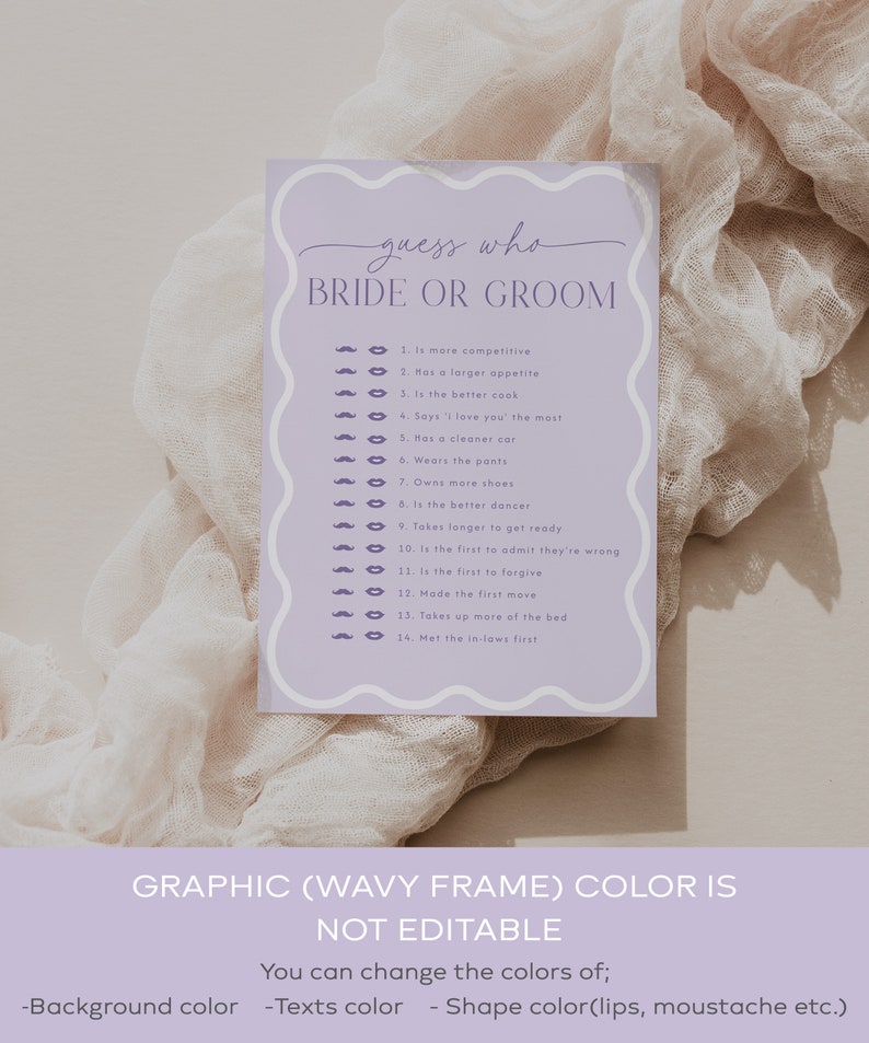May include: A purple and white printable game card with the text 'guess who bride or groom' at the top. The card has a list of 14 questions to determine who is more competitive, has a larger appetite, is the better cook, says 'I love you' the most, has a cleaner car, wears the pants, owns more shoes, is the better dancer, takes longer to get ready, is the first to admit they're wrong, is the first to forgive, made the first move, takes up more of the bed, and met the in-laws first. The card also has a graphic of a mustache and lips next to each question. The text at the bottom of the card reads 'GRAPHIC (WAVY FRAME) COLOR IS NOT EDITABLE You can change the colors of; -Background color -Texts color -Shape color(lips, moustache etc.)'