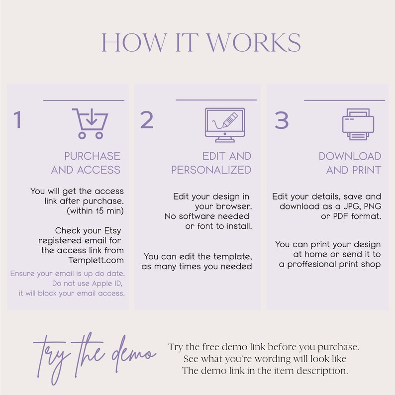 May include: How it works infographic with three steps: purchase and access, edit and personalize, download and print. The infographic is in a light purple color scheme with white text. The text reads: 'You will get the access link after purchase (within 15 min). Check your Etsy registered email for the access link from Templett.com. Ensure your email is up to date. Do not use Apple ID, it will block your email access.' 'Edit your design in your browser. No software needed or font to install. You can edit the template, as many times you needed.' 'Edit your details, save and download as a JPG, PNG or PDF format. You can print your design at home or send it to a professional print shop.' The text at the bottom reads: 'Try the free demo link before you purchase. See what you're wording will look like. The demo link in the item description.'