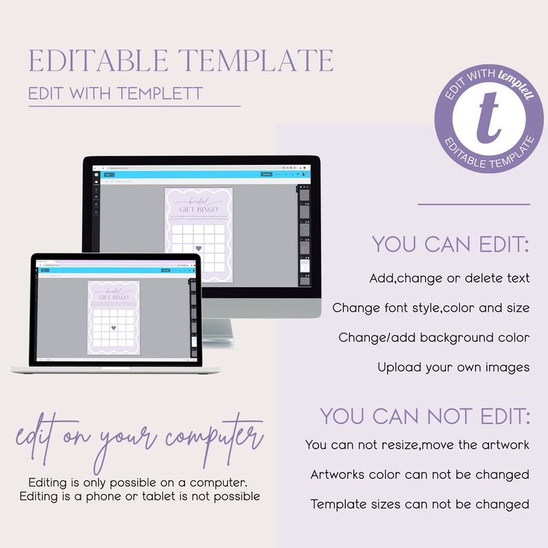 May include: A computer screen displaying a purple and white bridal gift bingo card. The text on the card reads 'bridal gift bingo'. The screen is on a white surface. The text 'edit on your computer' is written in purple on a white background. Below the text is a description that reads 'Editing is only possible on a computer. Editing is a phone or tablet is not possible.' The text 'YOU CAN EDIT:' is written in black on a white background. Below the text is a list of features that can be edited: 'Add, change or delete text', 'Change font style, color and size', 'Change/add background color', and 'Upload your own images'. The text 'YOU CAN NOT EDIT:' is written in black on a white background. Below the text is a list of features that cannot be edited: 'You can not resize, move the artwork', 'Artworks color can not be changed', and 'Template sizes can not be changed'. A purple circle with the letter 't' in white is in the upper right corner of the image. The text 'EDIT WITH templett EDITABLE TEMPLATE' is written around the circle.