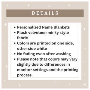 May include: Details for personalized name blankets. The blankets are made of plush velveteen minky fabric and the colors are printed on one side with the other side being white. The blankets are fade resistant and the colors may vary slightly due to monitor settings and printing process.