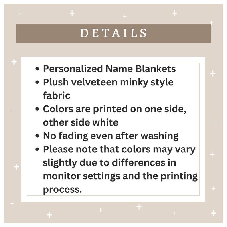 May include: Details for personalized name blankets. The blankets are made of plush velveteen minky fabric and the colors are printed on one side with the other side being white. The blankets are fade resistant and the colors may vary slightly due to monitor settings and printing process.