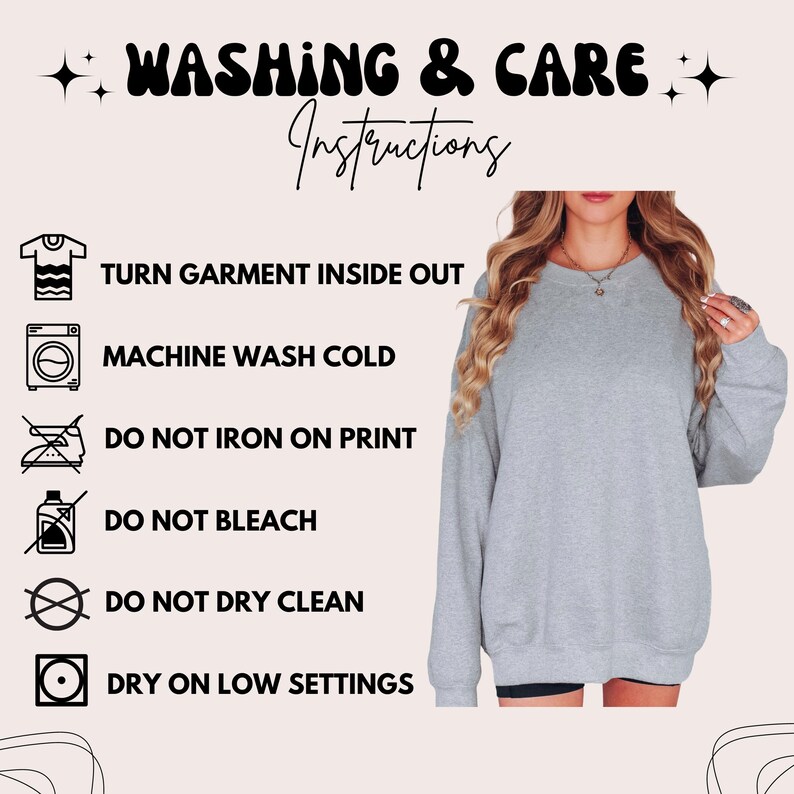May include: A light gray long-sleeve sweatshirt with washing and care instructions text: WASHING & CARE INSTRUCTIONS, TURN GARMENT INSIDE OUT, MACHINE WASH COLD, DO NOT IRON ON PRINT, DO NOT BLEACH, DO NOT DRY CLEAN, and DRY ON LOW SETTINGS.