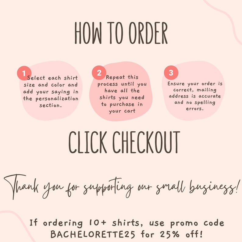 May include: An instructional graphic with a light pink background and dark brown text titled HOW TO ORDER. It lists three steps in pink circles: 1. Select each shirt size and color and add your saying in the personalization section. 2. Repeat this process until you have all the shirts you need to purchase in your cart. 3. Ensure your order is correct, mailing address is accurate and no spelling errors. It also includes CLICK CHECKOUT, Thank you for supporting our small business!, and If ordering 10+ shirts, use promo code BACHELORETTE25 for 25% off!
