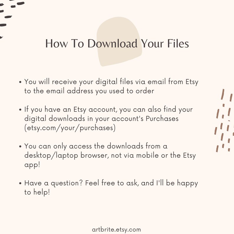 Peut inclure: Un fond blanc avec du texte brun expliquant comment t&eacute;l&eacute;charger les fichiers num&eacute;riques achet&eacute;s sur Etsy. Le texte comprend des instructions sur la fa&ccedil;on d'acc&eacute;der aux t&eacute;l&eacute;chargements par e-mail et via un compte Etsy. Le texte indique &eacute;galement que les t&eacute;l&eacute;chargements ne sont accessibles que depuis un navigateur de bureau ou d'ordinateur portable, et non depuis un appareil mobile ou l'application Etsy. Le texte se termine par une section de questions-r&eacute;ponses, encourageant les acheteurs &agrave; contacter le vendeur pour toute question. Le texte comprend l'adresse du site web artbrite.etsy.com.