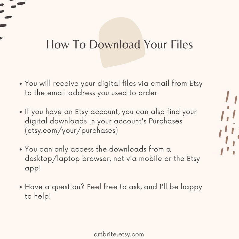 May include: A white background with brown text explaining how to download digital files purchased from Etsy. The text includes instructions on how to access downloads via email and through an Etsy account. The text also states that downloads can only be accessed from a desktop or laptop browser, not a mobile device or the Etsy app. The text ends with a question and answer section, encouraging buyers to reach out with any questions. The text includes the website address artbrite.etsy.com.