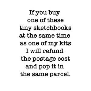 May include: A white rectangular sign with black text that reads: If you buy one of these tiny sketchbooks at the same time as one of my kits I will refund the postage cost and pop it in the same parcel. The text is centered and uses a serif font.