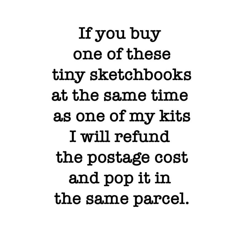 May include: A white rectangular sign with black text that reads: If you buy one of these tiny sketchbooks at the same time as one of my kits I will refund the postage cost and pop it in the same parcel. The text is centered and uses a serif font.