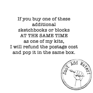 May include: A white graphic featuring black text that reads: If you buy one of these additional sketchbooks or blocks AT THE SAME TIME as one of my kits, I will refund the postage cost and pop it in the same box. Below is a circular logo with a hand holding a paintbrush and the text Just Add Water!